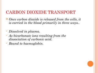 CARBON DIOXIDE TRANSPORT
 Once carbon dioxide is released from the cells, it
is carried in the blood primarily in three ways..
 Dissolved in plasma.
 As bicarbonate ions resulting from the
dissociation of carbonic acid.
 Bound to haemoglobin.
 