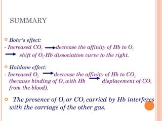 SUMMARY
 Bohr's effect:
- Increased CO2 decrease the affinity of Hb to O2
shift of O2-Hb dissociation curve to the right.
 Haldane effect:
- Increased O2 decrease the affinity of Hb to CO2
(because binding of O2 with Hb displacement of CO2
from the blood).
 The presence of O2 or CO2 carried by Hb interferes
with the carriage of the other gas.
 