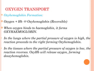 OXYGEN TRANSPORT
 Oxyhemoglobin Formation:
 Oxygen + Hb  Oxyhemoglobin (Reversible)
 When oxygen binds to haemoglobin, it forms
OXYHAEMOGLOBIN.
• In the lungs where the partial pressure of oxygen is high, the
reaction proceeds to the right forming Oxyhemoglobin.
• In the tissues where the partial pressure of oxygen is low, the
reaction reverses. OxyHb will release oxygen, forming
deoxyhemoglobin.
 