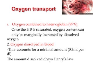 1. Oxygen combined to haemoglobin (97%)
Once the HB is saturated, oxygen content can
only be marginally increased by dissolved
oxygen
2. Oxygen dissolved in blood
-This accounts for a minimal amount (0.3ml per
dl)
The amount dissolved obeys Henry’s law
 