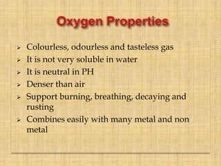  Colourless, odourless and tasteless gas
 It is not very soluble in water
 It is neutral in PH
 Denser than air
 Support burning, breathing, decaying and
rusting
 Combines easily with many metal and non
metal
 