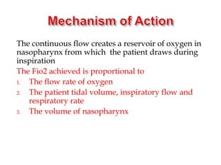 The continuous flow creates a reservoir of oxygen in
nasopharynx from which the patient draws during
inspiration
The Fio2 achieved is proportional to
1. The flow rate of oxygen
2. The patient tidal volume, inspiratory flow and
respiratory rate
3. The volume of nasopharynx
 