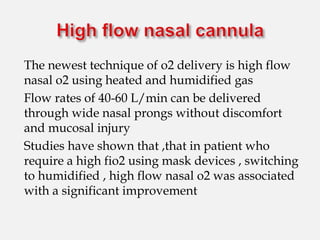 The newest technique of o2 delivery is high flow
nasal o2 using heated and humidified gas
Flow rates of 40-60 L/min can be delivered
through wide nasal prongs without discomfort
and mucosal injury
Studies have shown that ,that in patient who
require a high fio2 using mask devices , switching
to humidified , high flow nasal o2 was associated
with a significant improvement
 