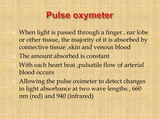  When light is passed through a finger , ear lobe
or other tissue, the majority of it is absorbed by
connective tissue ,skin and venous blood
 The amount absorbed is constant
 With each heart beat ,pulsatile flow of arterial
blood occurs
 Allowing the pulse oximeter to detect changes
in light absorbance at two wave lengths , 660
nm (red) and 940 (infrared)
 