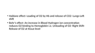 • Haldane effect- Loading of O2 by Hb and release of CO2- Lungs-Left
shift
• Bohr’s effect- An increase in Blood Hydrogen ion concentration
reduces O2 binding to Hemoglobin i.e. Unloading of O2- Right Shift-
Release of O2 at tissue level
 