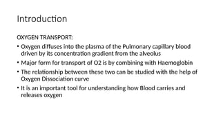Introduction
OXYGEN TRANSPORT:
• Oxygen diffuses into the plasma of the Pulmonary capillary blood
driven by its concentration gradient from the alveolus
• Major form for transport of O2 is by combining with Haemoglobin
• The relationship between these two can be studied with the help of
Oxygen Dissociation curve
• It is an important tool for understanding how Blood carries and
releases oxygen
 