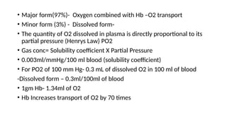 • Major form(97%)- Oxygen combined with Hb –O2 transport
• Minor form (3%) - Dissolved form-
• The quantity of O2 dissolved in plasma is directly proportional to its
partial pressure (Henrys Law) PO2
• Gas conc= Solubility coefficient X Partial Pressure
• 0.003ml/mmHg/100 ml blood (solubility coefficient)
• For PO2 of 100 mm Hg- 0.3 mL of dissolved O2 in 100 ml of blood
-Dissolved form – 0.3ml/100ml of blood
• 1gm Hb- 1.34ml of O2
• Hb Increases transport of O2 by 70 times
 