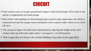 CIRCUIT
•From central source of oxygen pressurized oxygen is delivered through a flow meter to the
patient via appropriate size nasal prongs
•Glass bottle with markings or chest drainage bag is used to make underwater seal which is
connected between the oxygen source and patient with a t-piece/t-tube, which act as a blow
off valve
• The amount of cpap to be delivered is determined by adjusting the height of the water
column from tip of the tube under water: 1 cm equal to 1 cm h20 pressure
• With oxygen flow at 5-8l/min, the constant bubbling of gas delivers the cpap effect
 