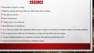 ESSENCE
• Remember oxygen is a drug
• Requires a prescription just like any other drug clearly stating-:
The delivery device
Flow in litres/min
Target spo2 to be achieved
• Humidification is mandatory
• In a conscious child with respiratory distress, give oxygen in a position of comfort without increasing agitation
• For an unconscious child, the first priority is to open airway before giving oxygen
• Oxygen supplementation is a temporary measure till underlying pathology heals
• Avoid overzealous 02 and aiming for idealspo2 targets
 