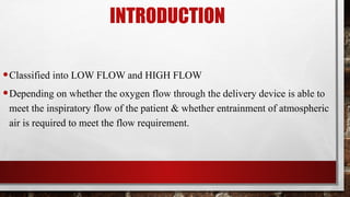 INTRODUCTION
•Classified into LOW FLOW and HIGH FLOW
•Depending on whether the oxygen flow through the delivery device is able to
meet the inspiratory flow of the patient & whether entrainment of atmospheric
air is required to meet the flow requirement.
 