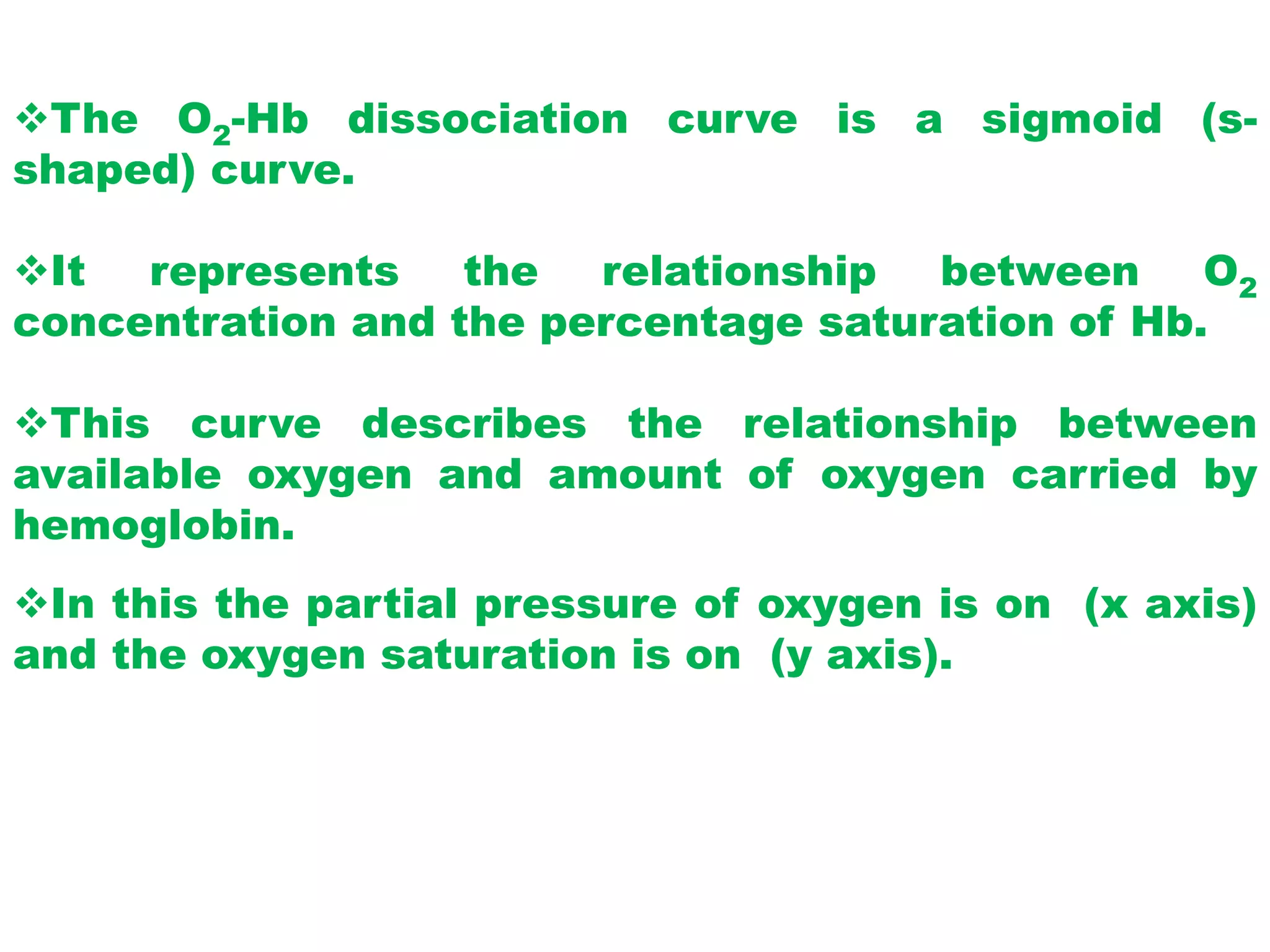 The O2-Hb dissociation curve is a sigmoid (s-
shaped) curve.
It represents the relationship between O2
concentration and the percentage saturation of Hb.
This curve describes the relationship between
available oxygen and amount of oxygen carried by
hemoglobin.
In this the partial pressure of oxygen is on (x axis)
and the oxygen saturation is on (y axis).
 