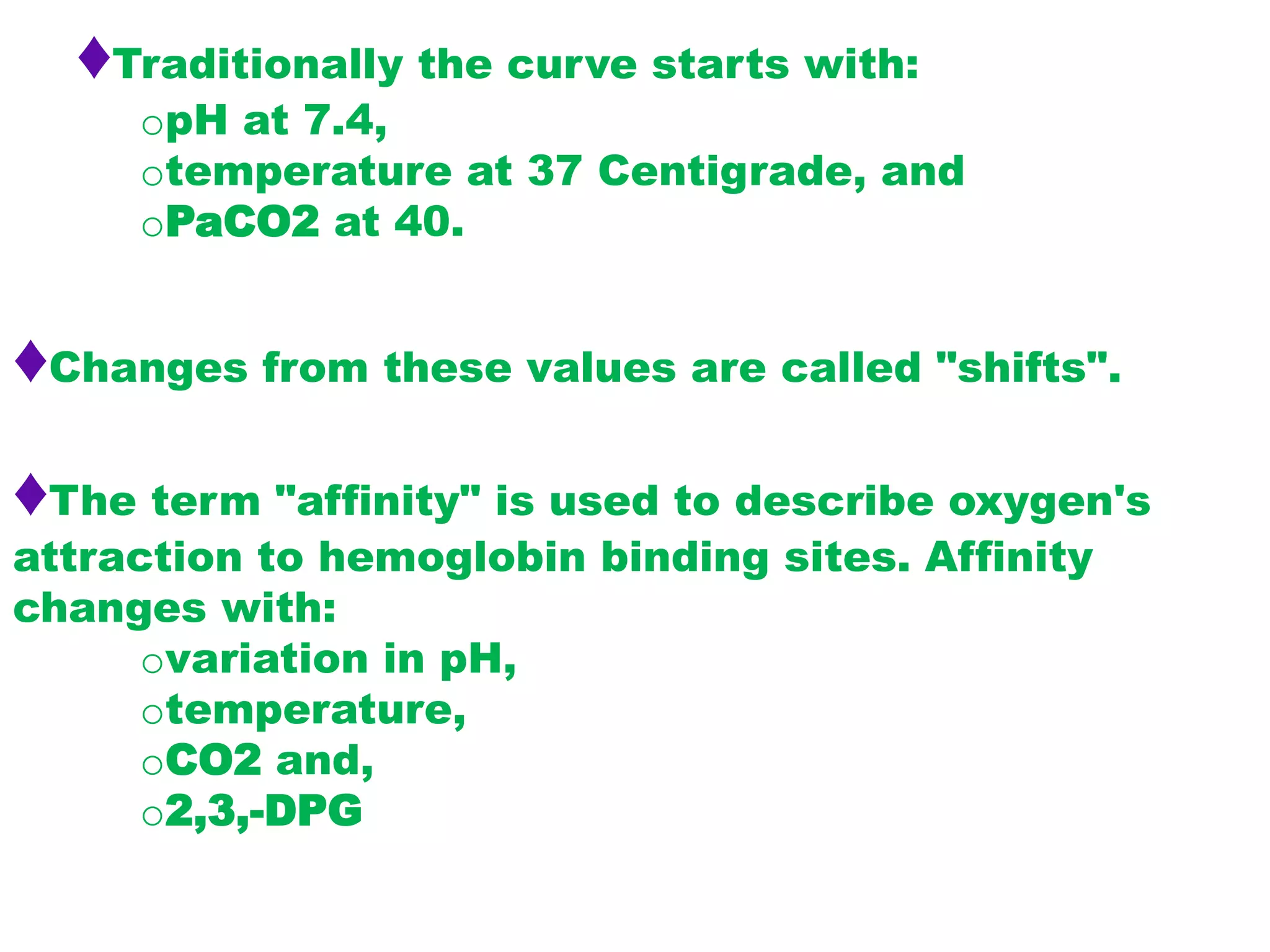 ♦Traditionally the curve starts with:
opH at 7.4,
otemperature at 37 Centigrade, and
oPaCO2 at 40.
♦Changes from these values are called "shifts".
♦The term "affinity" is used to describe oxygen's
attraction to hemoglobin binding sites. Affinity
changes with:
ovariation in pH,
otemperature,
oCO2 and,
o2,3,-DPG
 