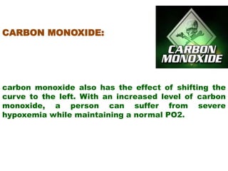 CARBON MONOXIDE:
carbon monoxide also has the effect of shifting the
curve to the left. With an increased level of carbon
monoxide, a person can suffer from severe
hypoxemia while maintaining a normal PO2.
 