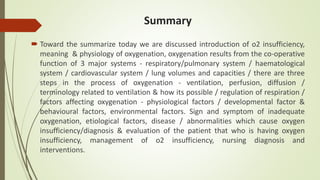 Summary
 Toward the summarize today we are discussed introduction of o2 insufficiency,
meaning & physiology of oxygenation, oxygenation results from the co-operative
function of 3 major systems - respiratory/pulmonary system / haematological
system / cardiovascular system / lung volumes and capacities / there are three
steps in the process of oxygenation - ventilation, perfusion, diffusion /
terminology related to ventilation & how its possible / regulation of respiration /
factors affecting oxygenation - physiological factors / developmental factor &
behavioural factors, environmental factors. Sign and symptom of inadequate
oxygenation, etiological factors, disease / abnormalities which cause oxygen
insufficiency/diagnosis & evaluation of the patient that who is having oxygen
insufficiency, management of o2 insufficiency, nursing diagnosis and
interventions.
 