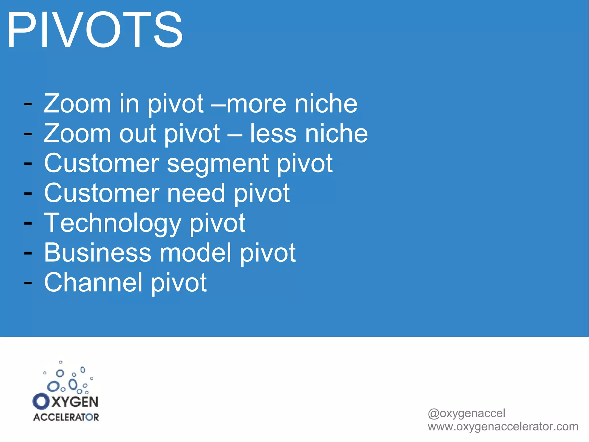 PIVOTS 
@oxygenaccel 
www.oxygenaccelerator.com 
- Zoom in pivot –more niche 
- Zoom out pivot – less niche 
- Customer segment pivot 
- Customer need pivot 
- Technology pivot 
- Business model pivot 
- Channel pivot 
 