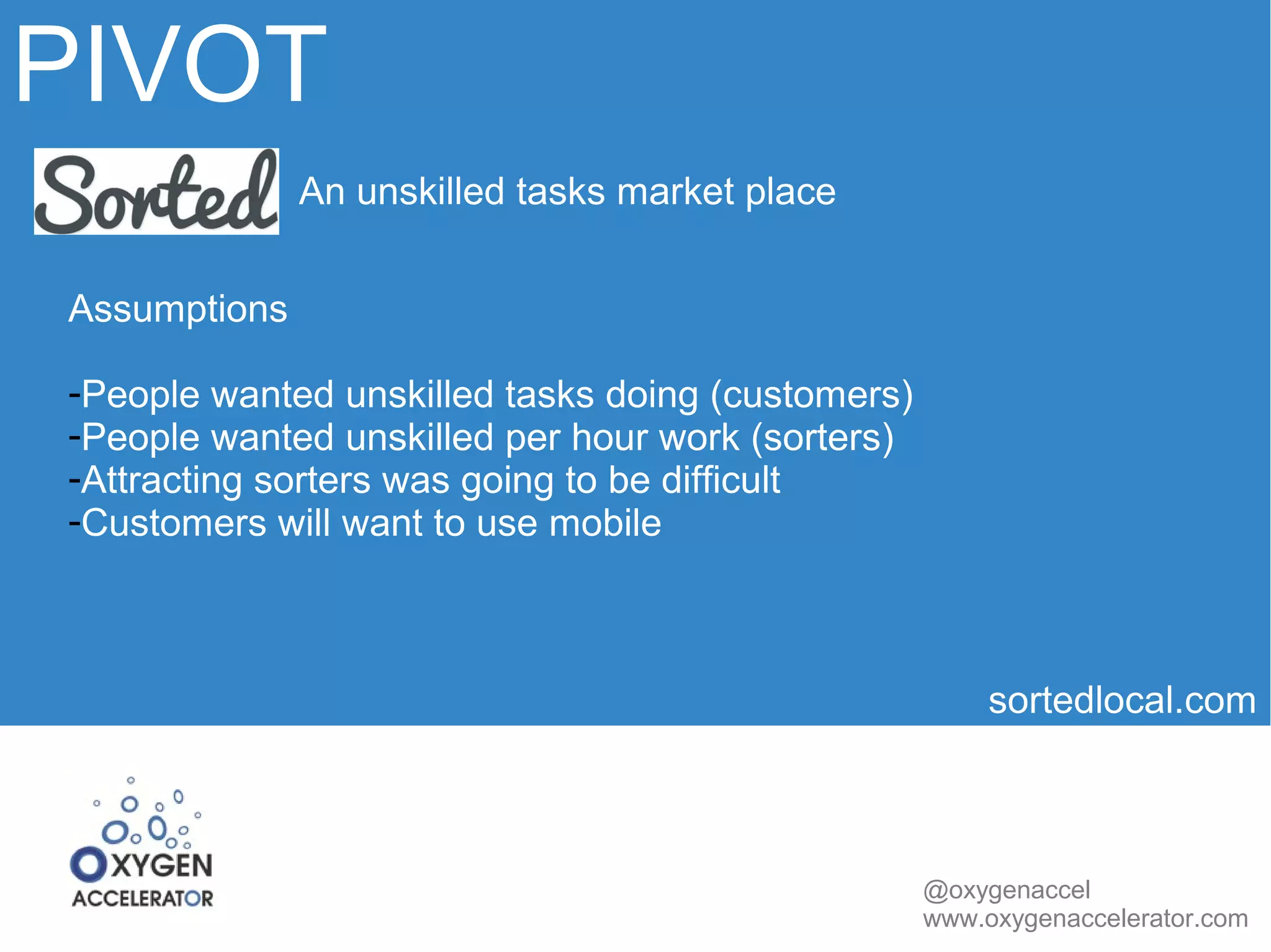 PIVOT 
sortedlocal.com 
@oxygenaccel 
www.oxygenaccelerator.com 
An unskilled tasks market place 
Assumptions 
-People wanted unskilled tasks doing (customers) 
-People wanted unskilled per hour work (sorters) 
-Attracting sorters was going to be difficult 
-Customers will want to use mobile 
 