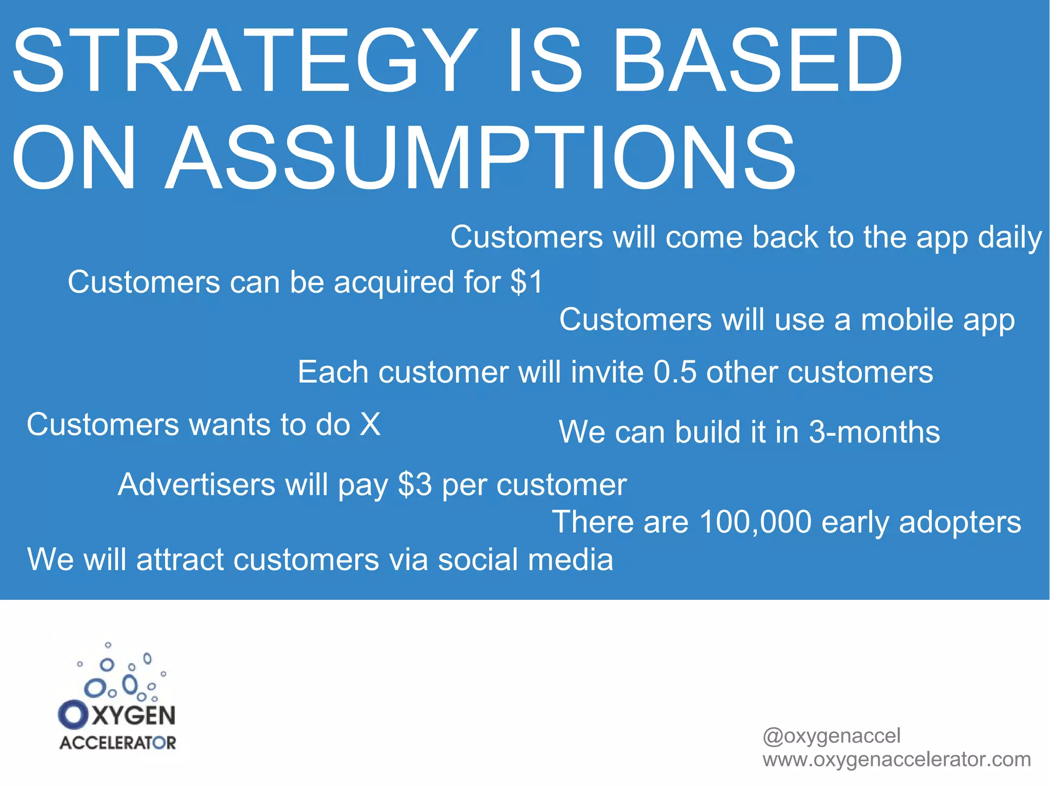 STRATEGY IS BASED 
ON ASSUMPTIONS 
Customers will come back to the app daily 
@oxygenaccel 
www.oxygenaccelerator.com 
Customers can be acquired for $1 
Customers will use a mobile app 
Each customer will invite 0.5 other customers 
Customers wants to do X We can build it in 3-months 
Advertisers will pay $3 per customer 
There are 100,000 early adopters 
We will attract customers via social media 
 