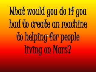 What would you do if you
had to create an machine
to helping for people
living on Mars?
 