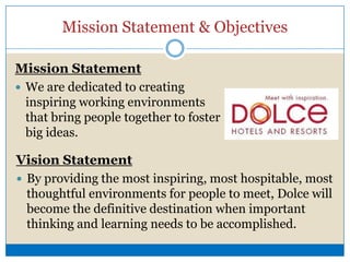 Mission Statement & ObjectivesMission StatementWe are dedicated to creating inspiring working environments that bring people together to foster big ideas.Vision StatementBy providing the most inspiring, most hospitable, most thoughtful environments for people to meet, Dolce will become the definitive destination when important thinking and learning needs to be accomplished.BackgroundCompany Environment Known as Ashman Court, Dow Chemical Co. and Dolce International announced $25 million renovation and expansion project – The H Hotel. Five star hotel includes two restaurants, The Table and Café Zinc, and the Oxygen Bar Open seven days a week after 4 p.m. High end, classy environment with designed with classic English Décor from local Midland designersOnly serves top shelf wine, liquor and beer setting them apart from local bars and restaurantsVariety of indoor and outdoor seatingOffer a variety entertainment including jazz musicians, pianists and other solo musiciansSituational Analysis