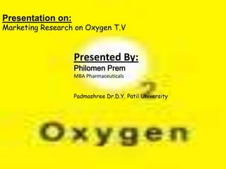 Presented By:
Philomen Prem
MBA Pharmaceuticals
Padmashree Dr.D.Y. Patil University
Presentation on:
Marketing Research on Oxygen T.V
 