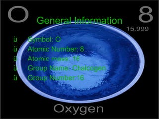 General Information Symbol: O Atomic Number: 8 Atomic mass: 16 Group Name: Chalcogen Group Number:16 