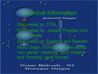Historical Information Discovered in: 1774 Discovered by: Joseph Priestley and Carl Scheele Discovered at: England and Sweden Word Origin: From the Greek words “oxy genes” meaning “acid” (sharp) and “forming” (acid former) 