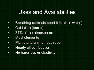 Uses and Availabilities Breathing (animals need it in air or water) Oxidation (burns) 21% of the atmosphere Most elements  Plants and animal respiration Nearly all combustion No hardness or elasticity 