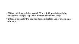 • ORI is a unit less scale between 0.00 and 1.00, which is arelative
indiactor of changes in pao2 in moderate hyperoxic range
• ORI is not equivalent to pao2 and cannot replace abg or classic pulse
oximetry.
 