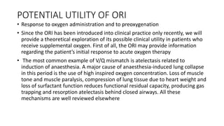 POTENTIAL UTILITY OF ORI
• Response to oxygen administration and to preoxygenation
• Since the ORI has been introduced into clinical practice only recently, we will
provide a theoretical exploration of its possible clinical utility in patients who
receive supplemental oxygen. First of all, the ORI may provide information
regarding the patient’s initial response to acute oxygen therapy
• The most common example of V/Q mismatch is atelectasis related to
induction of anaesthesia. A major cause of anaesthesia-induced lung collapse
in this period is the use of high inspired oxygen concentration. Loss of muscle
tone and muscle paralysis, compression of lung tissue due to heart weight and
loss of surfactant function reduces functional residual capacity, producing gas
trapping and resorption atelectasis behind closed airways. All these
mechanisms are well reviewed elsewhere
 