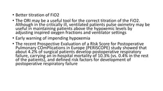 • Better titration of FiO2
• The ORI may be a useful tool for the correct titration of the FiO2.
Although in the critically ill, ventilated patients pulse oximetry may be
useful in maintaining patients above the hypoxemic levels by
adjusting inspired oxygen fractions and ventilator settings
• Early warning of impending hypoxemia
• The recent Prospective Evaluation of a RIsk Score for Postoperative
Pulmonary COmPlications in Europe (PERISCOPE) study showed that
about 4.2% of surgical patients develop postoperative respiratory
failure, carrying an in-hospital mortality of 10.3% (vs. 0.4% in the rest
of the patients), and defined risk factors for development of
postoperative respiratory failure
 
