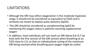 LIMITATIONS
• Although the ORI may reflect oxygenation in the moderate hyperoxic
range, it should not be considered as equivalent to PaO2 and is
certainly not meant to replace pulse oximetry (SpO2).
• The ORI should be considered as complementing SpO2 for
monitoring the oxygen status in patients receiving supplemental
oxygen
• In addition, most individuals will not reach an ORI above 0.6–0.7 (at
least with the first version of the ORI sensor) when breathing at an
FiO2 close to 1.0, so that an individualized scaling of the maximum
ORI being reached while breathing pure oxygen might be useful.
 