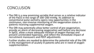 CONCLUSION
• The ORI is a new promising variable that serves as a relative indicator
of the PaO2 in the range of 100–200 mmHg. Its addition to
conventional pulse oximetry opens new opportunities in the
continuous, non-invasive monitoring of the oxygenation status in
patients receiving supplemental oxygen.
• The ORI may potentially allow better control of pre-oxygenation,
provide an alarm of decreasing oxygenation well before any decrease
in SpO2, allow a more adequate titration of oxygen therapy and
prevent unintended hyperoxia, and reflect the immediate impact of
recruitment maneuvers and PEEP adjustments.
• Further studies are needed to determine the potential role of the ORI
in the management of acutely ill patients who are in need of oxygen
supplementation.
 