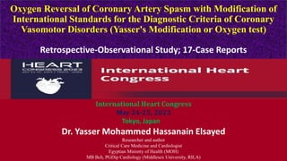 Oxygen Reversal of Coronary Artery Spasm with Modification of
International Standards for the Diagnostic Criteria of Coronary
Vasomotor Disorders (Yasser's Modification or Oxygen test)
Retrospective-Observational Study; 17-Case Reports
Dr. Yasser Mohammed Hassanain Elsayed
Researcher and author
Critical Care Medicine and Cardiologist
Egyptian Ministry of Health (MOH)
MB Bch, PGDip Cardiology (Middlesex University, RILA)
International Heart Congress
May 24-25, 2023
Tokyo, Japan
 