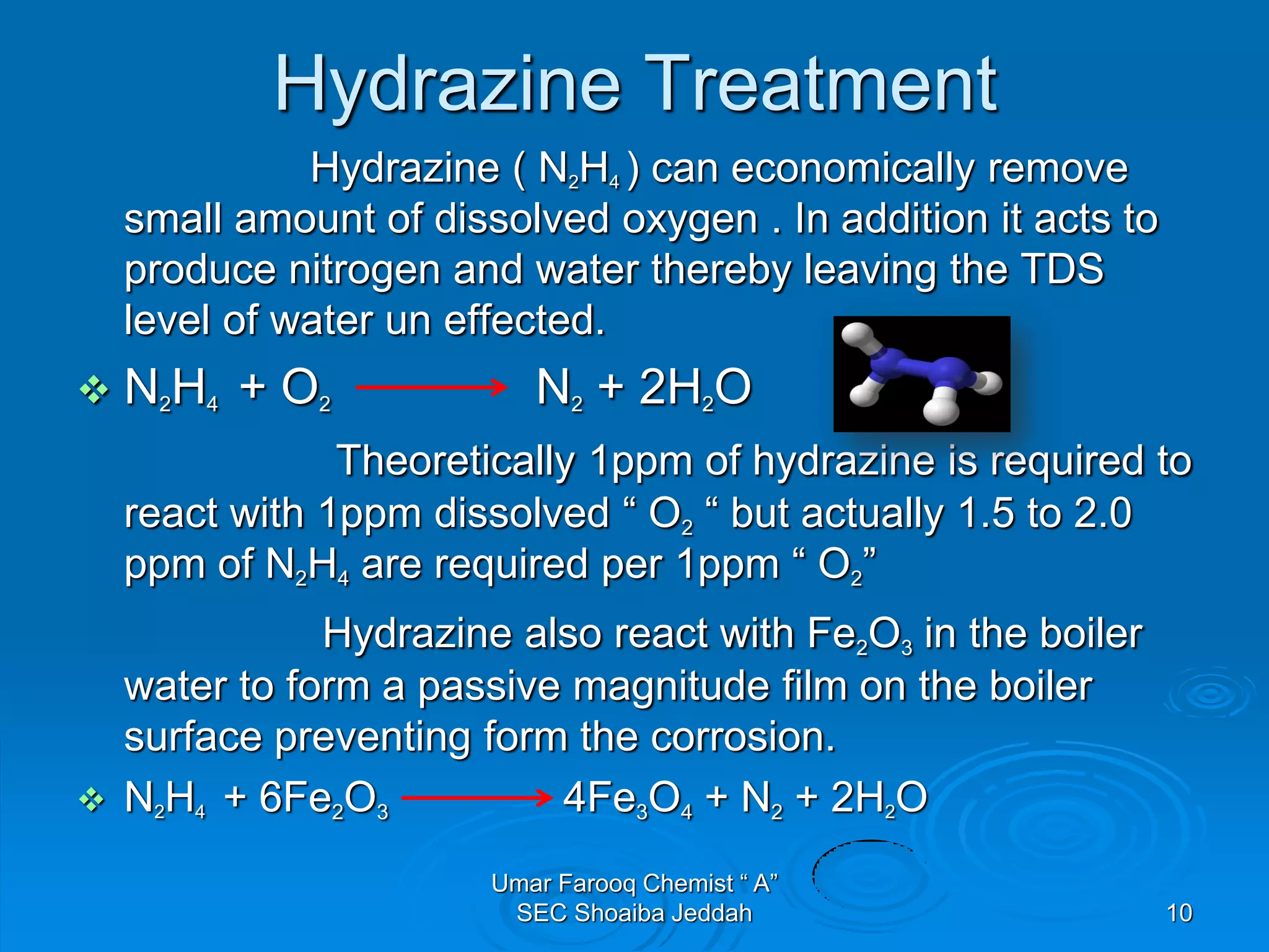 Hydrazine Treatment
Hydrazine ( N2H4 ) can economically remove
small amount of dissolved oxygen . In addition it acts to
produce nitrogen and water thereby leaving the TDS
level of water un effected.
 N2H4 + O2 N2 + 2H2O
Theoretically 1ppm of hydrazine is required to
react with 1ppm dissolved “ O2 “ but actually 1.5 to 2.0
ppm of N2H4 are required per 1ppm “ O2”
Hydrazine also react with Fe2O3 in the boiler
water to form a passive magnitude film on the boiler
surface preventing form the corrosion.
 N2H4 + 6Fe2O3 4Fe3O4 + N2 + 2H2O
Umar Farooq Chemist “ A”
SEC Shoaiba Jeddah 10
 