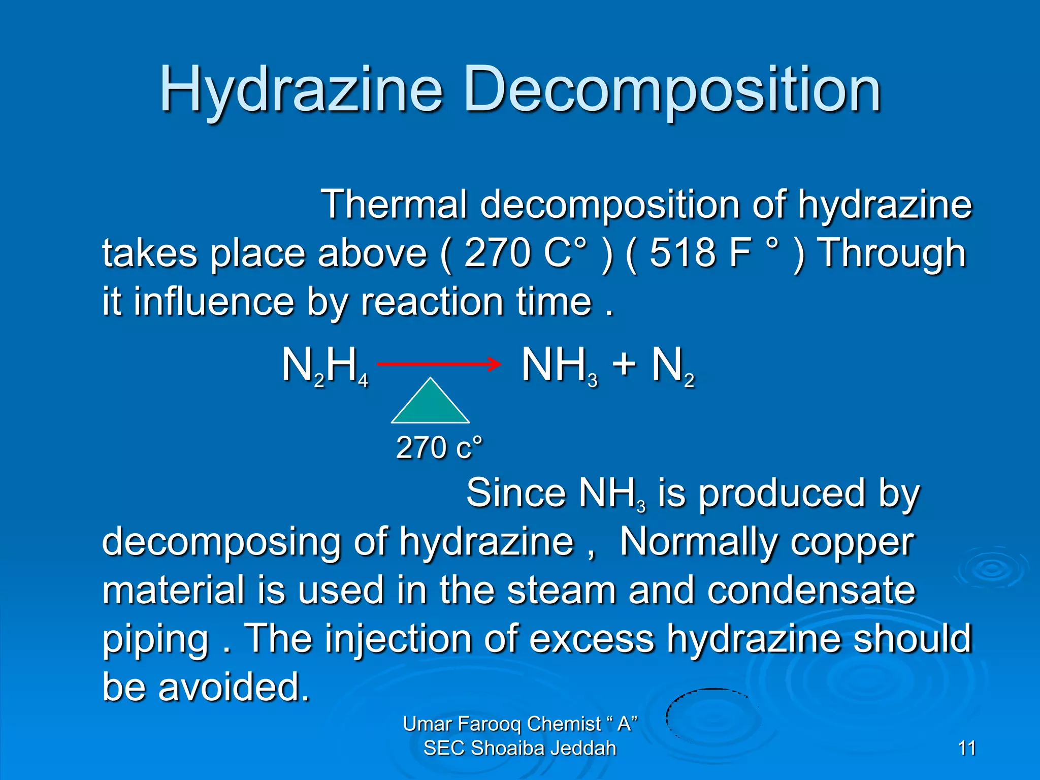 Hydrazine Decomposition
Thermal decomposition of hydrazine
takes place above ( 270 C° ) ( 518 F ° ) Through
it influence by reaction time .
N2H4 NH3 + N2
270 c°
Since NH3 is produced by
decomposing of hydrazine , Normally copper
material is used in the steam and condensate
piping . The injection of excess hydrazine should
be avoided.
Umar Farooq Chemist “ A”
SEC Shoaiba Jeddah 11
 