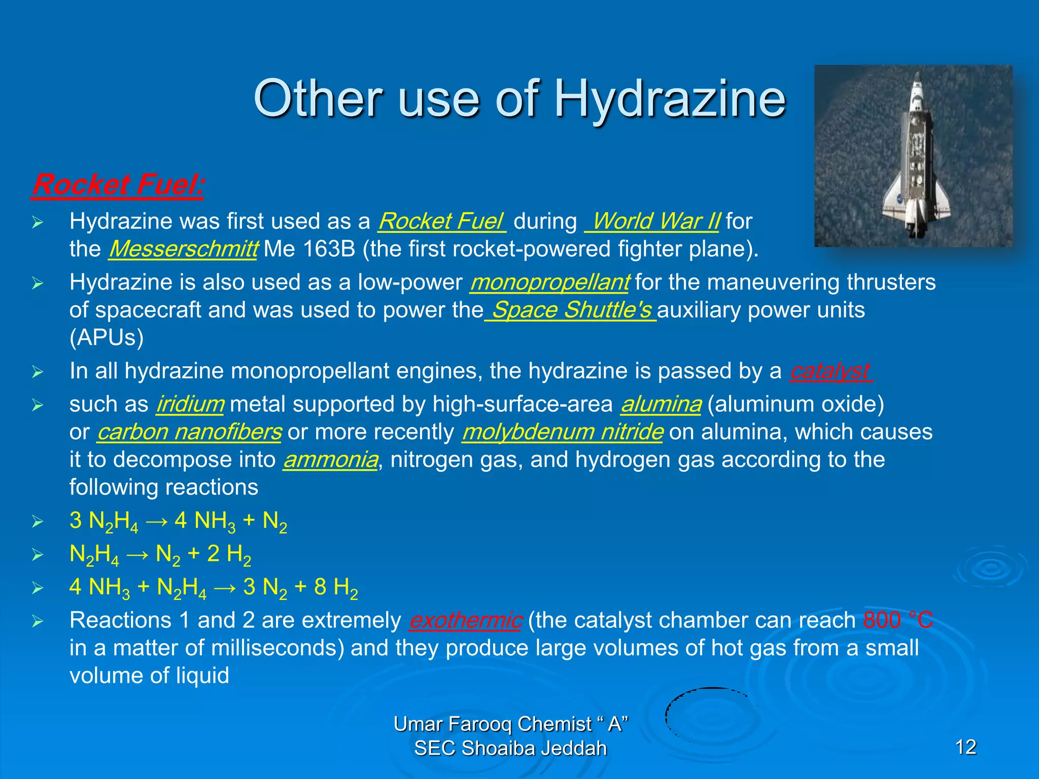 Other use of Hydrazine
Rocket Fuel:
 Hydrazine was first used as a Rocket Fuel during World War II for
the Messerschmitt Me 163B (the first rocket-powered fighter plane).
 Hydrazine is also used as a low-power monopropellant for the maneuvering thrusters
of spacecraft and was used to power the Space Shuttle's auxiliary power units
(APUs)
 In all hydrazine monopropellant engines, the hydrazine is passed by a catalyst
 such as iridium metal supported by high-surface-area alumina (aluminum oxide)
or carbon nanofibers or more recently molybdenum nitride on alumina, which causes
it to decompose into ammonia, nitrogen gas, and hydrogen gas according to the
following reactions
 3 N2H4 → 4 NH3 + N2
 N2H4 → N2 + 2 H2
 4 NH3 + N2H4 → 3 N2 + 8 H2
 Reactions 1 and 2 are extremely exothermic (the catalyst chamber can reach 800 °C
in a matter of milliseconds) and they produce large volumes of hot gas from a small
volume of liquid
Umar Farooq Chemist “ A”
SEC Shoaiba Jeddah 12
 