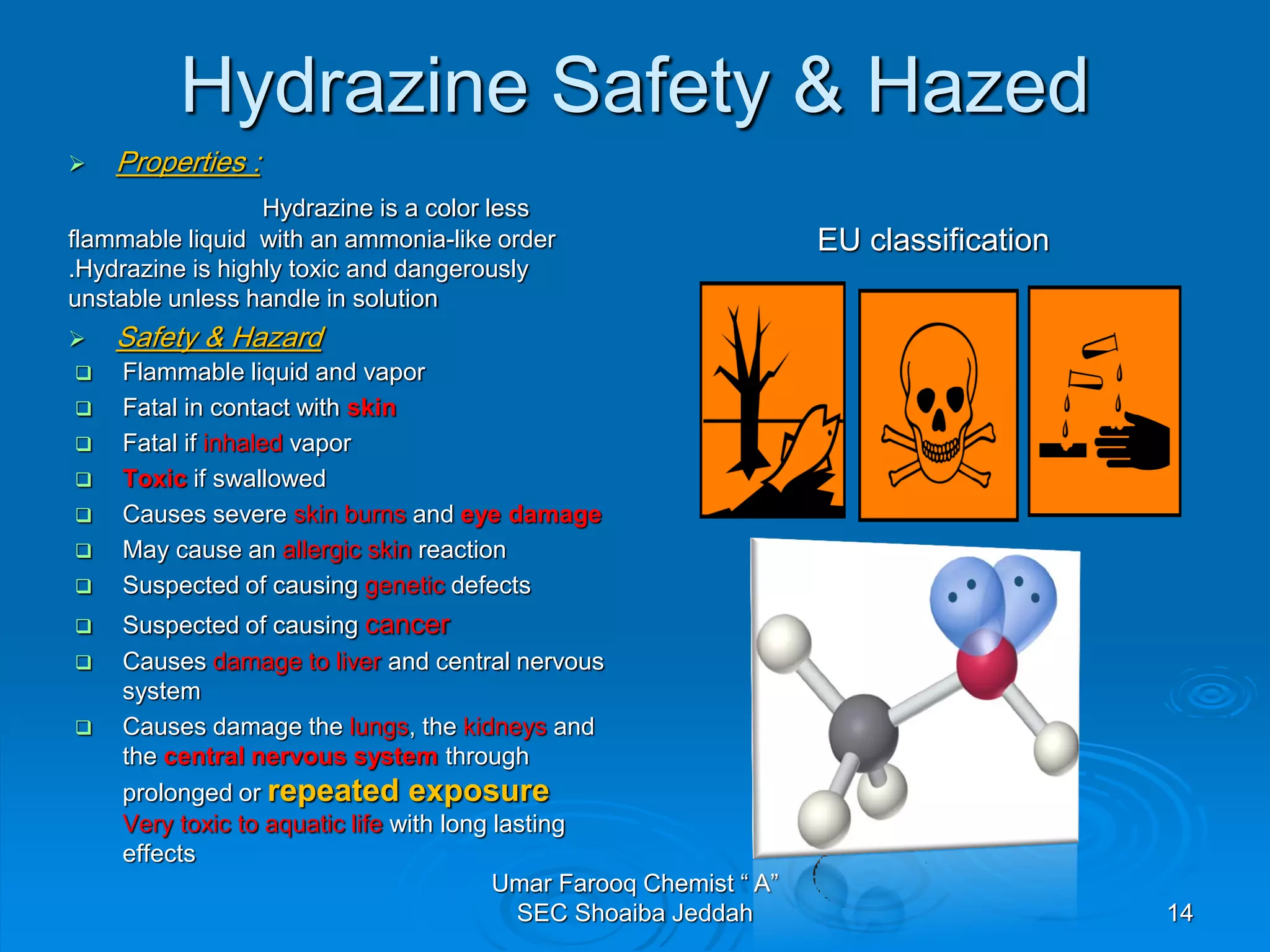 Hydrazine Safety & Hazed
 Properties :
Hydrazine is a color less
flammable liquid with an ammonia-like order
.Hydrazine is highly toxic and dangerously
unstable unless handle in solution
 Safety & Hazard
EU classification
 Flammable liquid and vapor
 Fatal in contact with skin
 Fatal if inhaled vapor
 Toxic if swallowed
 Causes severe skin burns and eye damage
 May cause an allergic skin reaction
 Suspected of causing genetic defects
 Suspected of causing cancer
 Causes damage to liver and central nervous
system
 Causes damage the lungs, the kidneys and
the central nervous system through
prolonged or repeated exposure
Very toxic to aquatic life with long lasting
effects
Umar Farooq Chemist “ A”
SEC Shoaiba Jeddah 14
 
