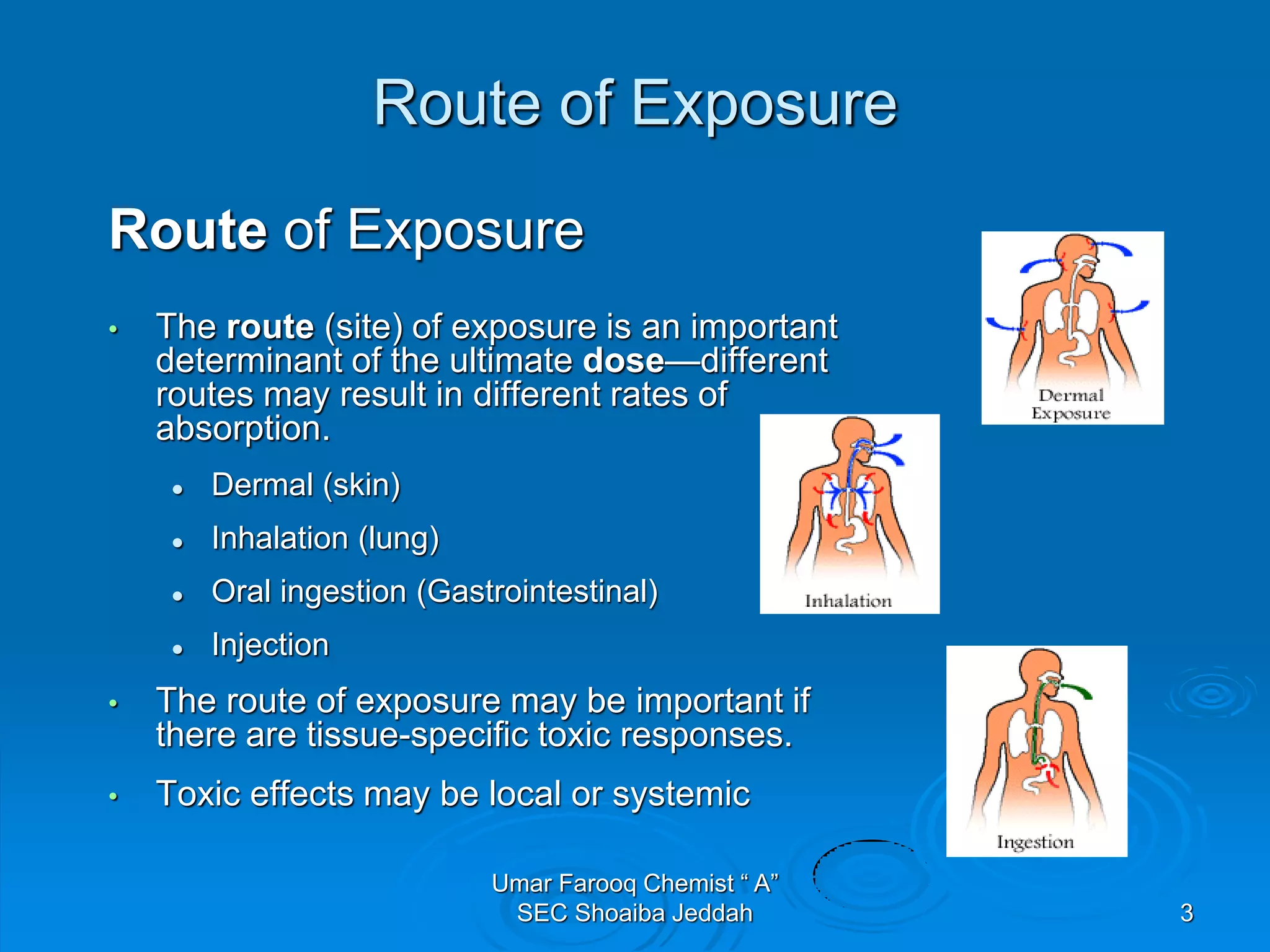 Route of Exposure
Route of Exposure
• The route (site) of exposure is an important
determinant of the ultimate dose—different
routes may result in different rates of
absorption.
 Dermal (skin)
 Inhalation (lung)
 Oral ingestion (Gastrointestinal)
 Injection
• The route of exposure may be important if
there are tissue-specific toxic responses.
• Toxic effects may be local or systemic
3
Umar Farooq Chemist “ A”
SEC Shoaiba Jeddah
 
