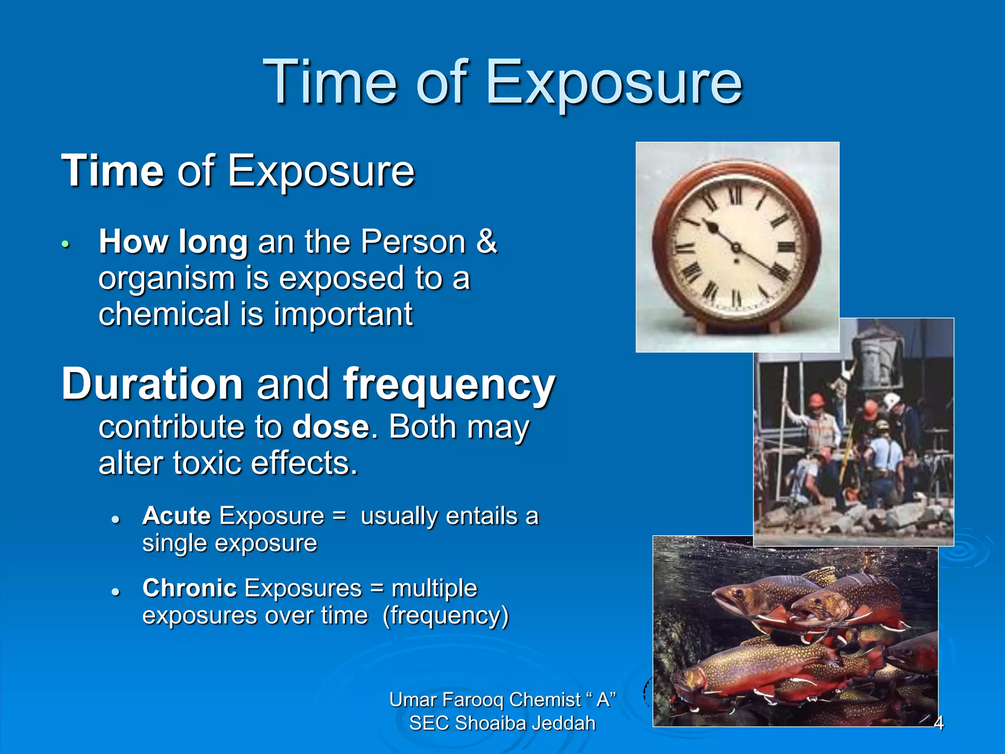 Time of Exposure
Time of Exposure
• How long an the Person &
organism is exposed to a
chemical is important
Duration and frequency
contribute to dose. Both may
alter toxic effects.
 Acute Exposure = usually entails a
single exposure
 Chronic Exposures = multiple
exposures over time (frequency)
4
Umar Farooq Chemist “ A”
SEC Shoaiba Jeddah
 