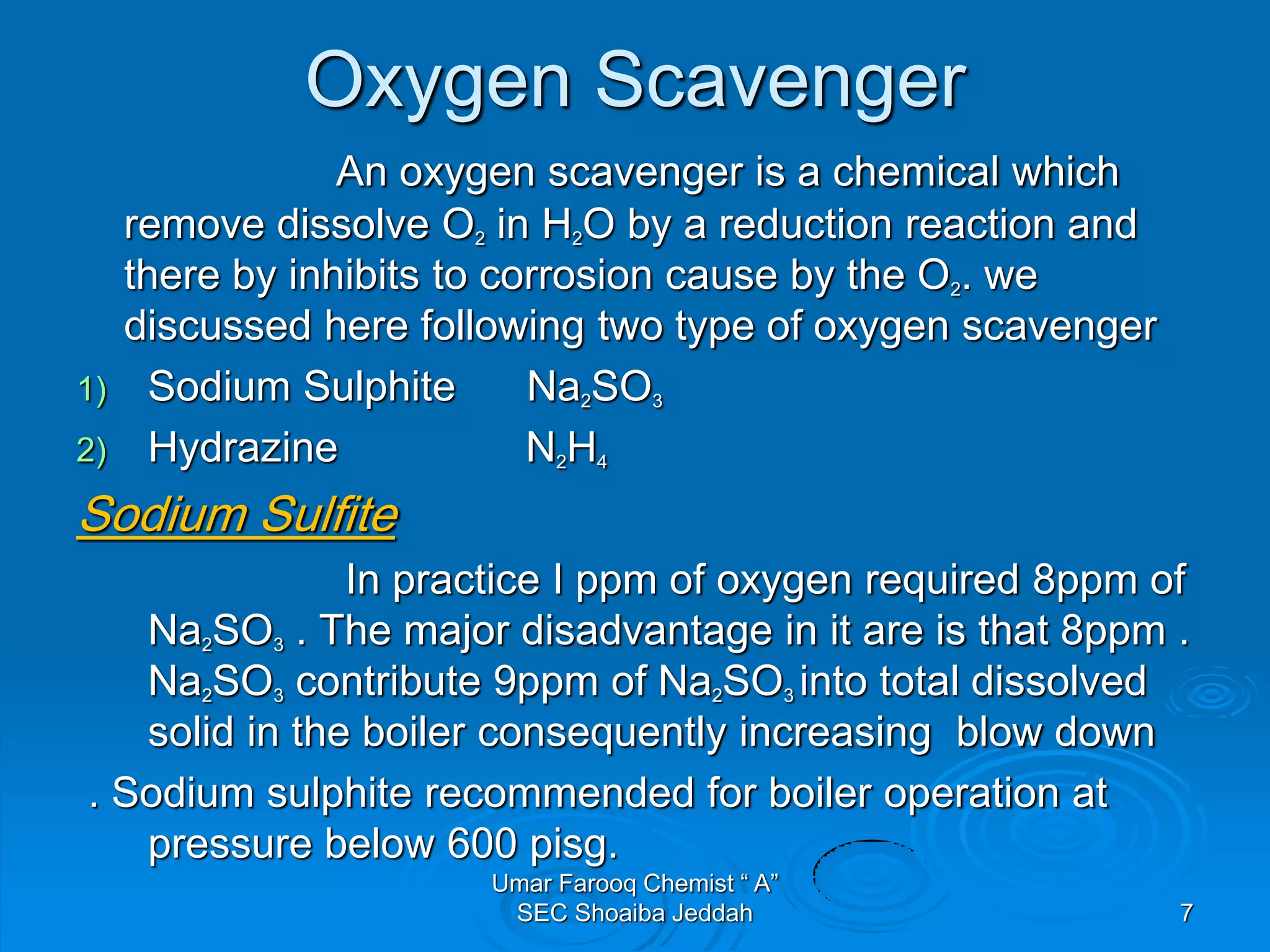 Oxygen Scavenger
An oxygen scavenger is a chemical which
remove dissolve O2 in H2O by a reduction reaction and
there by inhibits to corrosion cause by the O2. we
discussed here following two type of oxygen scavenger
1) Sodium Sulphite Na2SO3
2) Hydrazine N2H4
Sodium Sulfite
In practice I ppm of oxygen required 8ppm of
Na2SO3 . The major disadvantage in it are is that 8ppm .
Na2SO3 contribute 9ppm of Na2SO3 into total dissolved
solid in the boiler consequently increasing blow down
. Sodium sulphite recommended for boiler operation at
pressure below 600 pisg.
Umar Farooq Chemist “ A”
SEC Shoaiba Jeddah 7
 