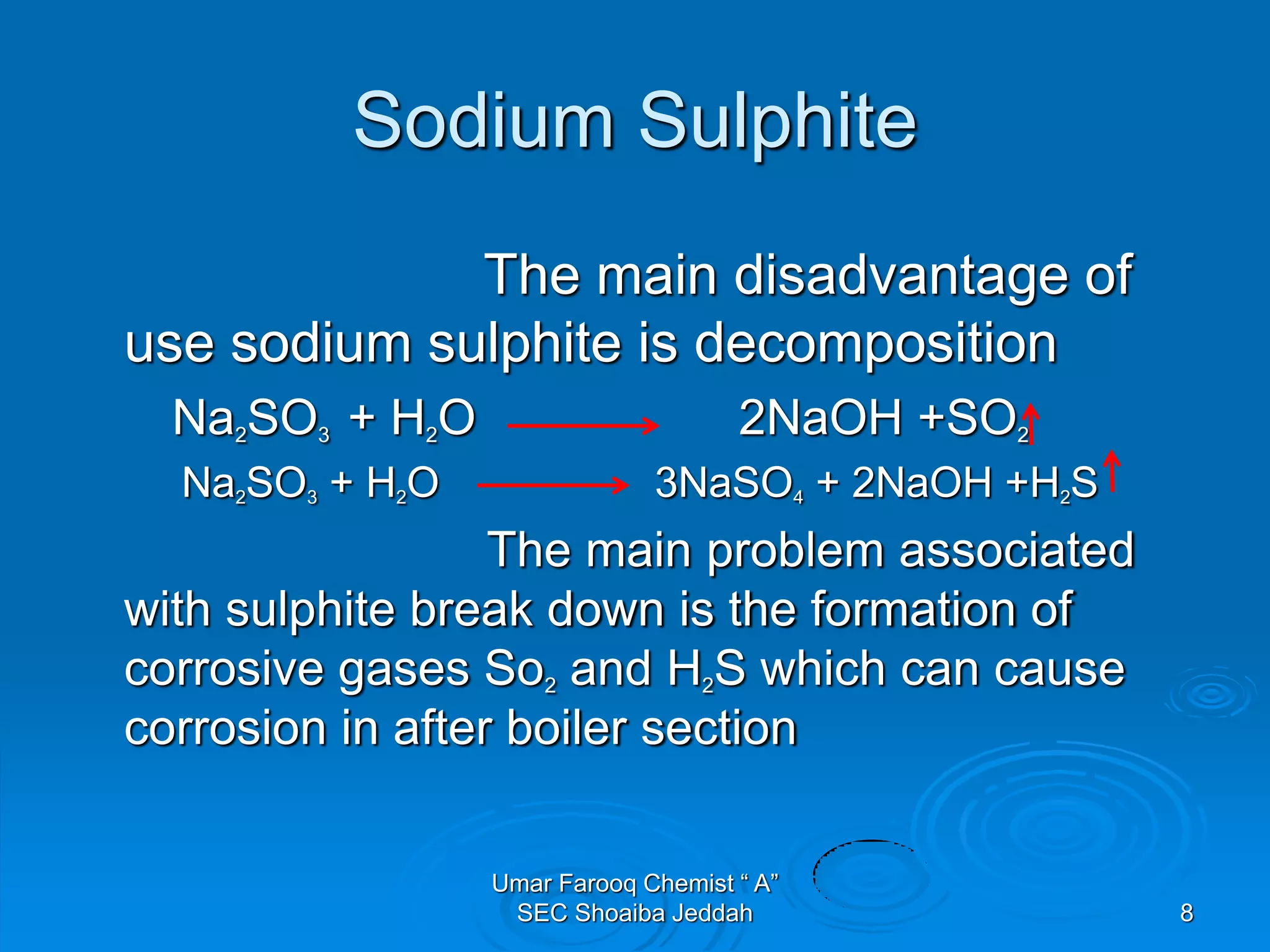 Sodium Sulphite
The main disadvantage of
use sodium sulphite is decomposition
Na2SO3 + H2O 2NaOH +SO2
Na2SO3 + H2O 3NaSO4 + 2NaOH +H2S
The main problem associated
with sulphite break down is the formation of
corrosive gases So2 and H2S which can cause
corrosion in after boiler section
Umar Farooq Chemist “ A”
SEC Shoaiba Jeddah 8
 