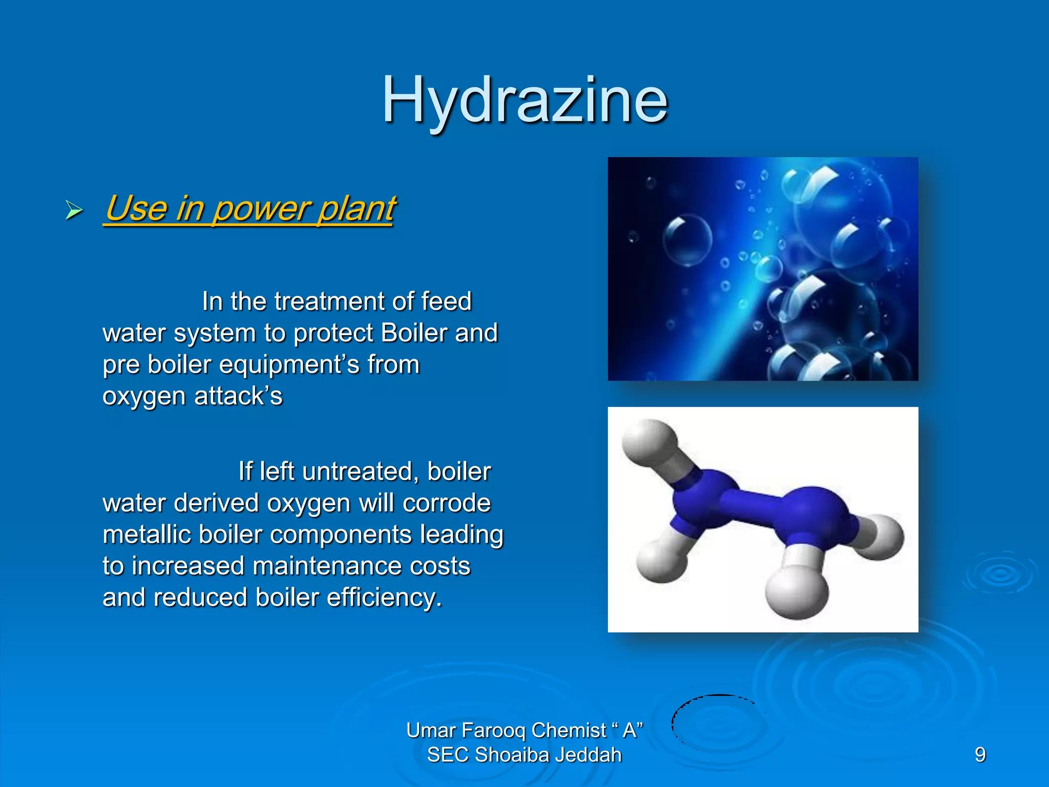 Hydrazine
 Use in power plant
In the treatment of feed
water system to protect Boiler and
pre boiler equipment’s from
oxygen attack’s
If left untreated, boiler
water derived oxygen will corrode
metallic boiler components leading
to increased maintenance costs
and reduced boiler efficiency.
Umar Farooq Chemist “ A”
SEC Shoaiba Jeddah 9
 