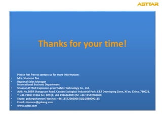 Thanks for your time!
Please feel free to contact us for more information:
• Mrs. Shannon Tao
• Regional Sales Manager
International Business Department
• Shaanxi ASTTAR Explosion-proof Safety Technology Co., Ltd.
• Add: No.3699 Shangyuan Road, Caotan Ecological Industrial Park, E&T Developing Zone, Xi'an, China, 710021.
• T: +86 2986113366 Ext: 809|F: +86 2986562003|M: +86 13572086068
• Skype: gokangshannon|Wechat: +86 13572086068|QQ:2880090115
• Email: shannon@gokang.com
• www.asttar.com
 