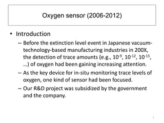 Oxygen sensor (2006-2012) 
• Introduction 
– Before the extinction level event in Japanese vacuum-technology- 
based manufacturing industries in 200X, 
the detection of trace amounts (e.g., 10-9, 10-12, 10-15, 
…) of oxygen had been gaining increasing attention. 
– As the key device for in-situ monitoring trace levels of 
oxygen, one kind of sensor had been focused. 
– Our R&D project was subsidized by the government 
and the company. 
1 
 