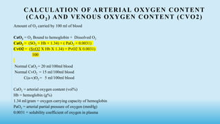 CALCULATION OF ARTERIAL OXYGEN CONTENT
(CAO2) AND VENOUS OXYGEN CONTENT (CVO2)
Amount of O2 carried by 100 ml of blood
CaO2 = O2 Bound to hemoglobin + Dissolved O2
CaO2 = (SO2 × Hb × 1.34) + ( PaO2 × 0.0031)
CvO2 = (SvO2 X Hb X 1.34) + PvO2 X 0.0031)
100
Normal CaO2 = 20 ml/100ml blood
Normal CvO2 = 15 ml/100ml blood
C(a-v)O2 = 5 ml/100ml blood
CaO2 = arterial oxygen content (vol%)
Hb = hemoglobin (g%)
1.34 ml/gram = oxygen carrying capacity of hemoglobin
PaO2 = arterial partial pressure of oxygen (mmHg)
0.0031 = solubility coefficient of oxygen in plasma
 