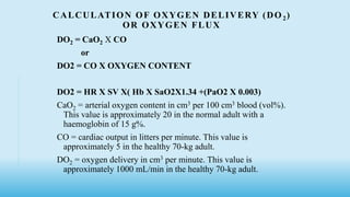 CALCULATION OF OXYGEN DELIVERY (DO 2)
OR OXYGEN FLUX
DO2 = CaO2 X CO
or
DO2 = CO X OXYGEN CONTENT
DO2 = HR X SV X( Hb X SaO2X1.34 +(PaO2 X 0.003)
CaO2 = arterial oxygen content in cm3 per 100 cm3 blood (vol%).
This value is approximately 20 in the normal adult with a
haemoglobin of 15 g%.
CO = cardiac output in litters per minute. This value is
approximately 5 in the healthy 70-kg adult.
DO2 = oxygen delivery in cm3 per minute. This value is
approximately 1000 mL/min in the healthy 70-kg adult.
 