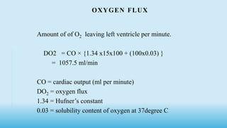 OXYGEN FLUX
Amount of of O2 leaving left ventricle per minute.
DO2 = CO × {1.34 x15x100 + (100x0.03) }
= 1057.5 ml/min
CO = cardiac output (ml per minute)
DO2 = oxygen flux
1.34 = Hufner’s constant
0.03 = solubility content of oxygen at 37degree C
 