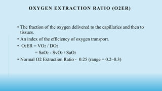 OXYGEN EXTRACTION RATIO (O2ER)
• The fraction of the oxygen delivered to the capillaries and then to
tissues.
• An index of the efficiency of oxygen transport.
• O2ER = VO2 / DO2
= SaO2 - SvO2 / SaO2
• Normal O2 Extraction Ratio - 0.25 (range = 0.2–0.3)
 