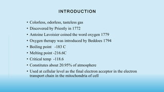 INTRODUCTION
• Colorless, odorless, tasteless gas
• Discovered by Priestly in 1772
• Antoine Lavoisier coined the word oxygen 1779
• Oxygen therapy was introduced by Beddoes 1794
• Boiling point -183 C
• Melting point -216.6C
• Critical temp -118.6
• Constitutes about 20.95% of atmosphere
• Used at cellular level as the final electron acceptor in the electron
transport chain in the mitochondria of cell
 