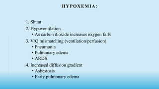 HYPOXEMIA:
1. Shunt
2. Hypoventilation
• As carbon dioxide increases oxygen falls
3. V/Q mismatching (ventilation/perfusion)
• Pneumonia
• Pulmonary edema
• ARDS
4. Increased diffusion gradient
• Asbestosis
• Early pulmonary edema
 